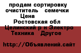 продам сортировку (очиститель)  семечки › Цена ­ 40 000 - Ростовская обл., Целинский р-н Электро-Техника » Другое   